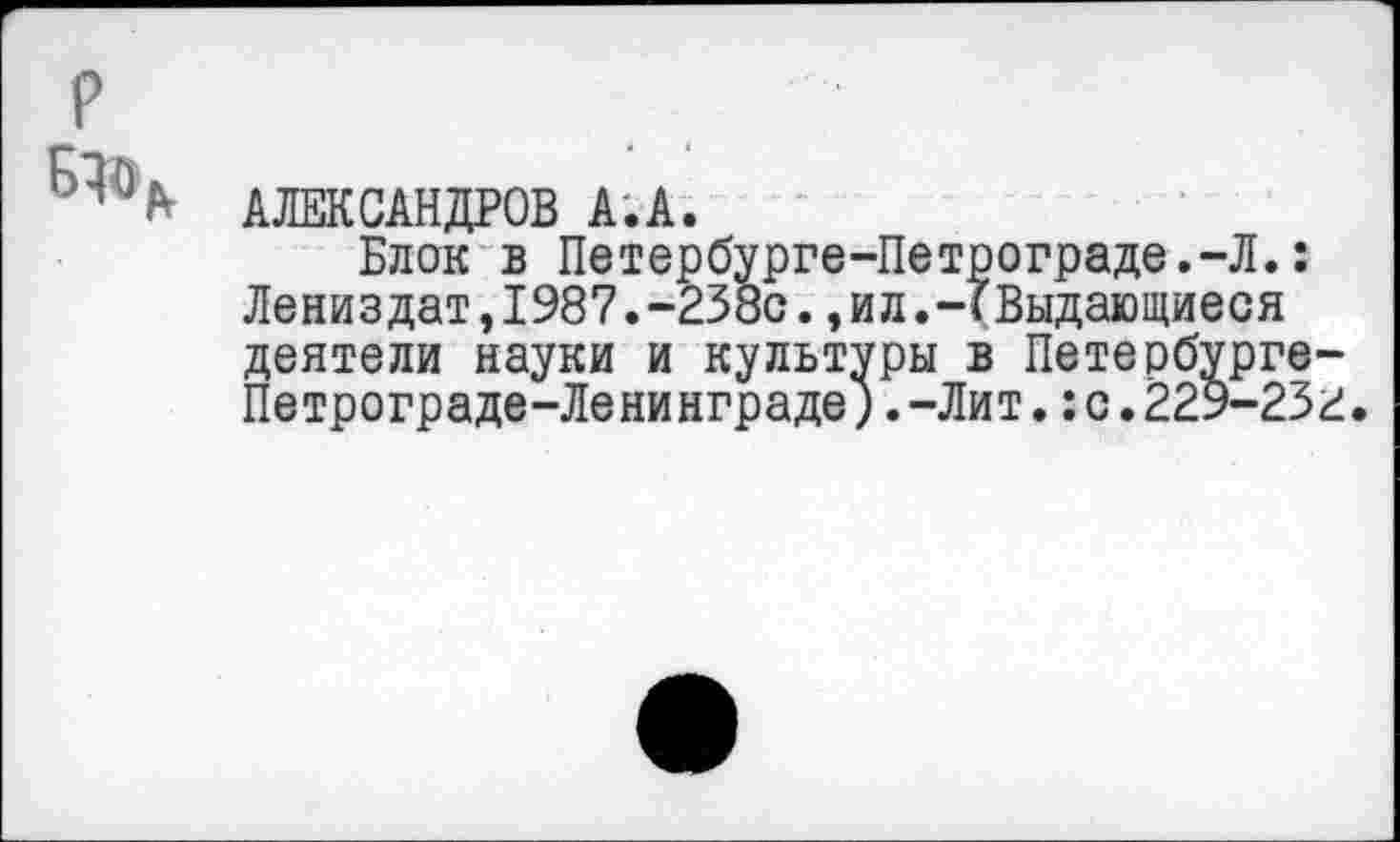 ﻿АЛЕКСАНДРОВ А.А.
Блок в Петербурге-Петрограде.-Л.: Лениздат,1987.-238с.,ил.-Г Выдающиеся деятели науки и культуры в Петербурге Петрограде-Ленинграде).-Лит.:с.229-23